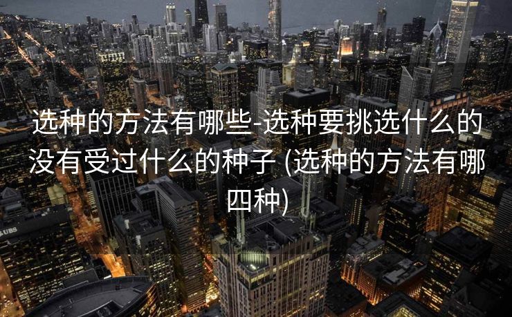 选种的方法有哪些-选种要挑选什么的没有受过什么的种子 (选种的方法有哪四种)