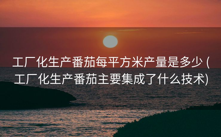 工厂化生产番茄每平方米产量是多少 (工厂化生产番茄主要集成了什么技术)