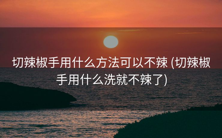 切辣椒手用什么方法可以不辣 (切辣椒手用什么洗就不辣了)