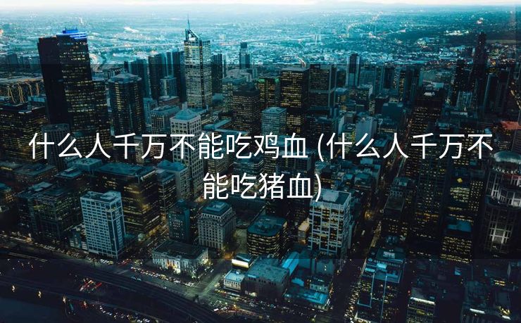 什么人千万不能吃鸡血 (什么人千万不能吃猪血)