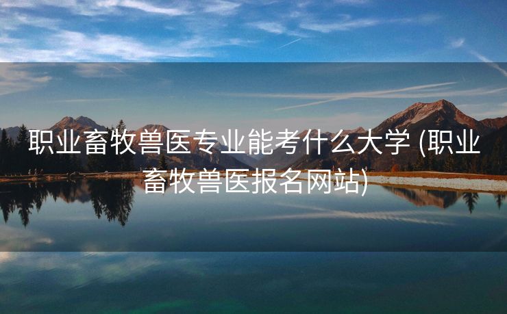 职业畜牧兽医专业能考什么大学 (职业畜牧兽医报名网站)