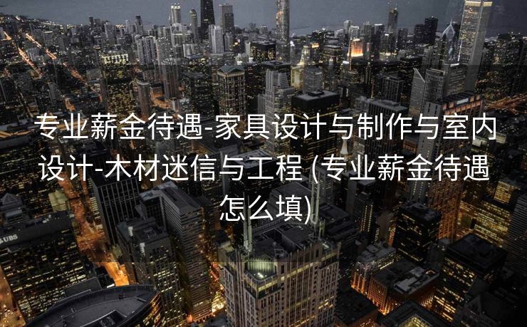 专业薪金待遇-家具设计与制作与室内设计-木材迷信与工程 (专业薪金待遇怎么填)
