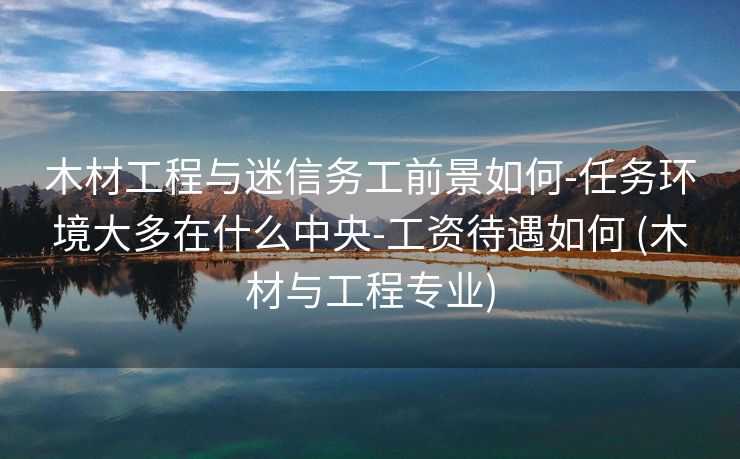 木材工程与迷信务工前景如何-任务环境大多在什么中央-工资待遇如何 (木材与工程专业)