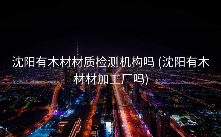 沈阳有木材材质检测机构吗 (沈阳有木材材加工厂吗)