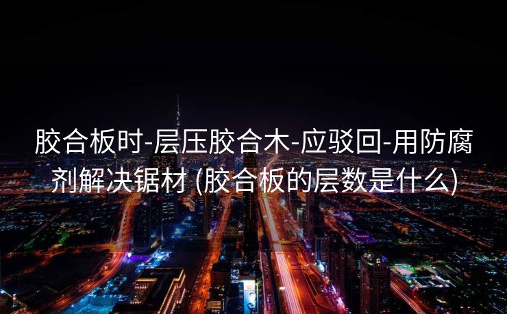 胶合板时-层压胶合木-应驳回-用防腐剂解决锯材 (胶合板的层数是什么)