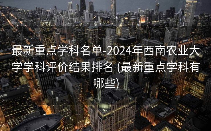 最新重点学科名单-2024年西南农业大学学科评价结果排名 (最新重点学科有哪些)