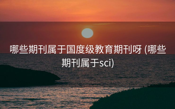 哪些期刊属于国度级教育期刊呀 (哪些期刊属于sci)
