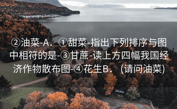 ②油菜-A．①甜菜-指出下列排序与图中相符的是-③甘蔗-读上方四幅我国经济作物散布图-④花生B． (请问油菜)