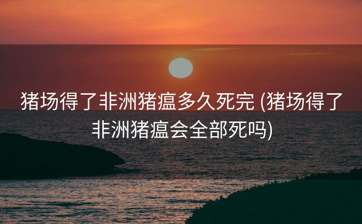 猪场得了非洲猪瘟多久死完 (猪场得了非洲猪瘟会全部死吗)