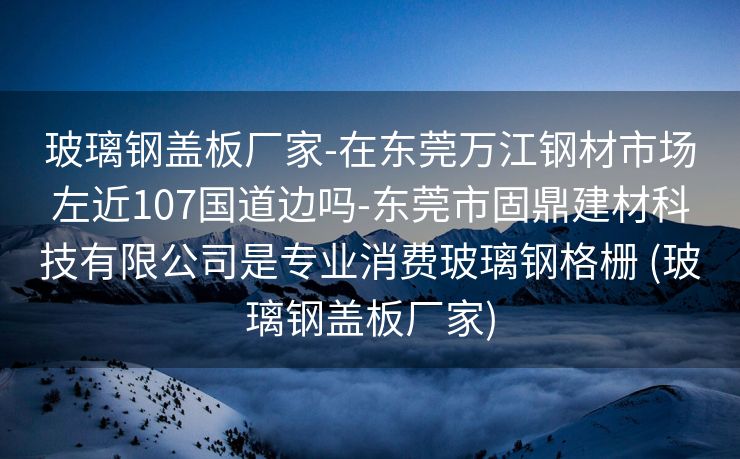 玻璃钢盖板厂家-在东莞万江钢材市场左近107国道边吗-东莞市固鼎建材科技有限公司是专业消费玻璃钢格栅 (玻璃钢盖板厂家)