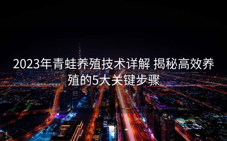 2023年青蛙养殖技术详解 揭秘高效养殖的5大关键步骤