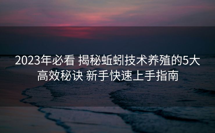 2023年必看 揭秘蚯蚓技术养殖的5大高效秘诀 新手快速上手指南