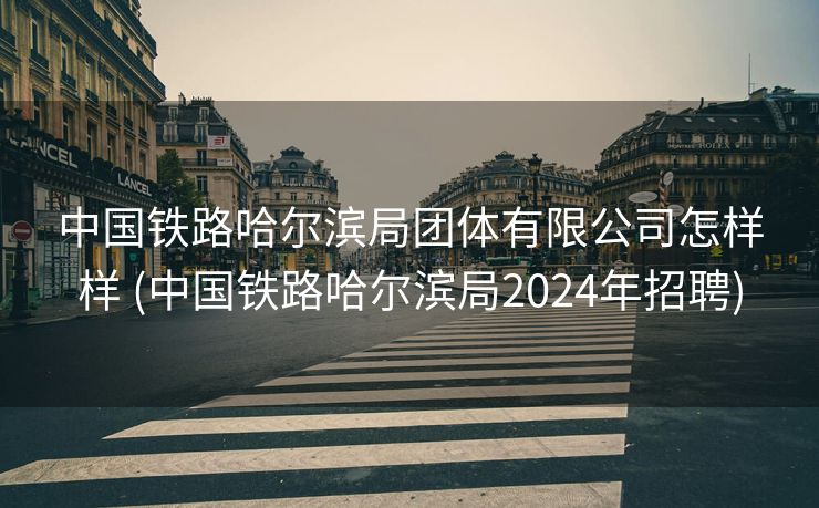 中国铁路哈尔滨局团体有限公司怎样样 (中国铁路哈尔滨局2024年招聘)