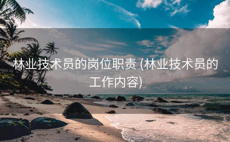 林业技术员的岗位职责 (林业技术员的工作内容)