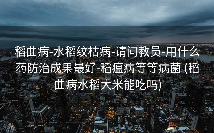 稻曲病-水稻纹枯病-请问教员-用什么药防治成果最好-稻瘟病等等病菌 (稻曲病水稻大米能吃吗)