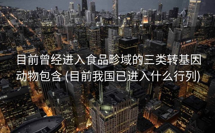 目前曾经进入食品畛域的三类转基因动物包含 (目前我国已进入什么行列)