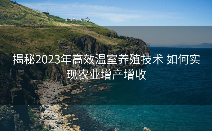 揭秘2023年高效温室养殖技术 如何实现农业增产增收