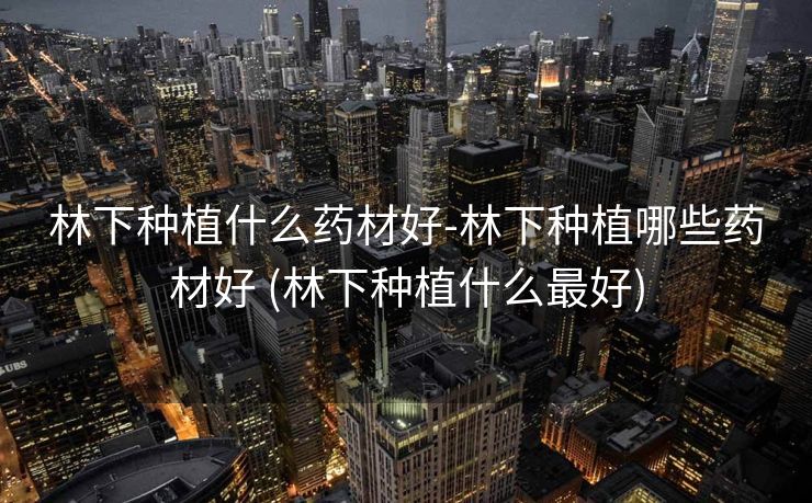 林下种植什么药材好-林下种植哪些药材好 (林下种植什么最好)