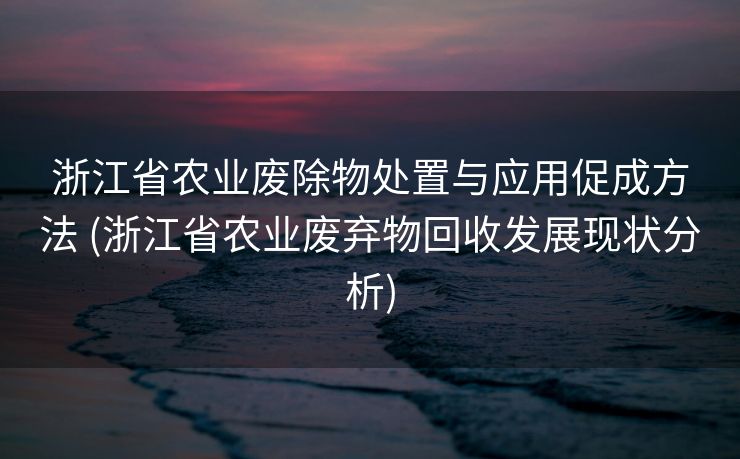 浙江省农业废除物处置与应用促成方法 (浙江省农业废弃物回收发展现状分析)