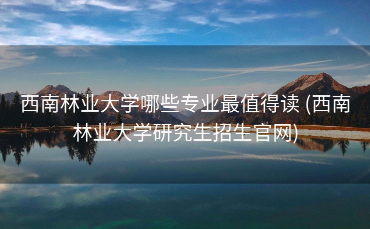 西南林业大学哪些专业最值得读 (西南林业大学研究生招生官网)