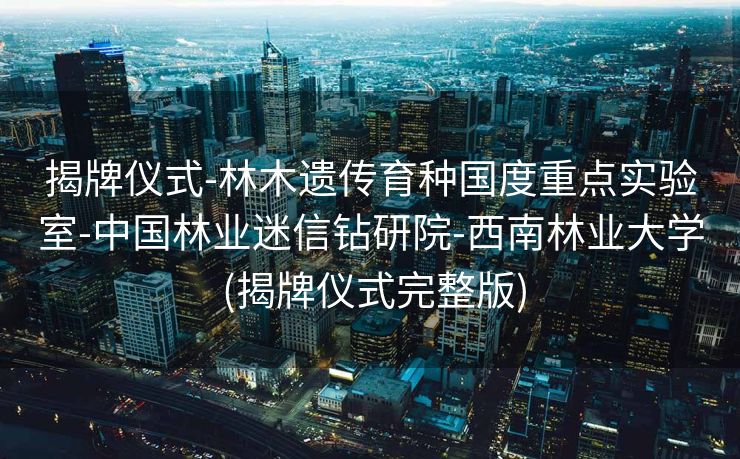 揭牌仪式-林木遗传育种国度重点实验室-中国林业迷信钻研院-西南林业大学 (揭牌仪式完整版)