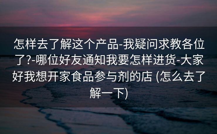 怎样去了解这个产品-我疑问求教各位了?-哪位好友通知我要怎样进货-大家好我想开家食品参与剂的店 (怎么去了解一下)