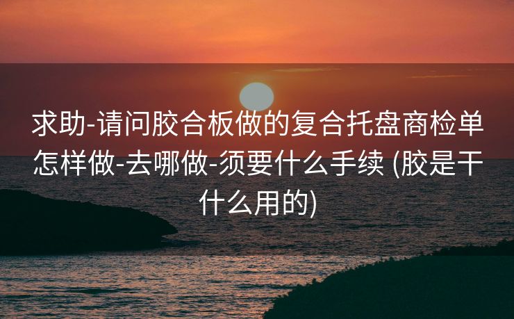 求助-请问胶合板做的复合托盘商检单怎样做-去哪做-须要什么手续 (胶是干什么用的)