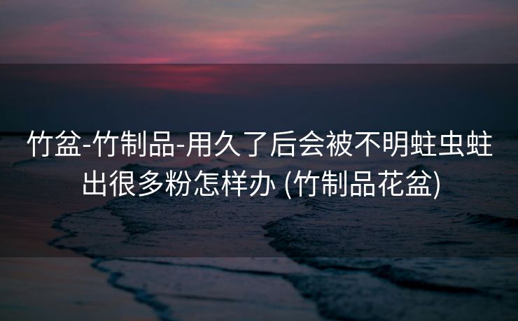 竹盆-竹制品-用久了后会被不明蛀虫蛀出很多粉怎样办 (竹制品花盆)