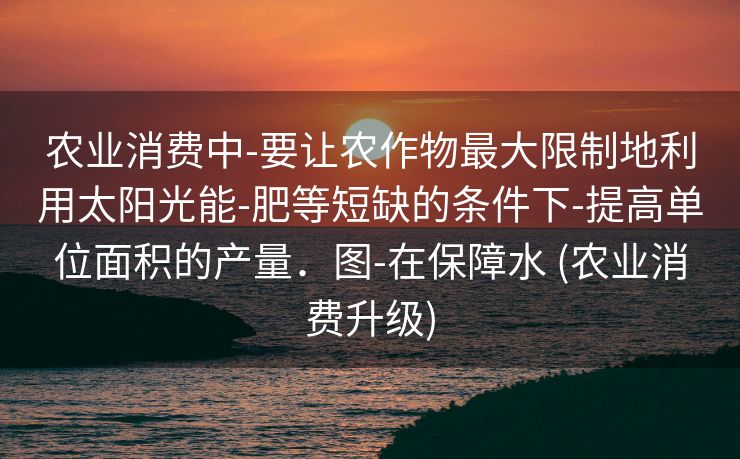 农业消费中-要让农作物最大限制地利用太阳光能-肥等短缺的条件下-提高单位面积的产量．图-在保障水 (农业消费升级)