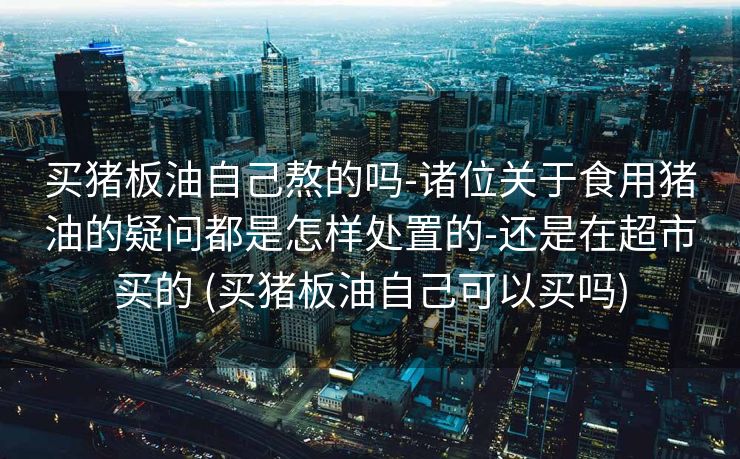 买猪板油自己熬的吗-诸位关于食用猪油的疑问都是怎样处置的-还是在超市买的 (买猪板油自己可以买吗)