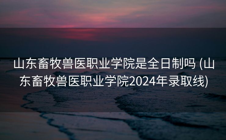 山东畜牧兽医职业学院是全日制吗 (山东畜牧兽医职业学院2024年录取线)