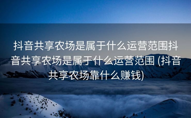 抖音共享农场是属于什么运营范围抖音共享农场是属于什么运营范围 (抖音共享农场靠什么赚钱)