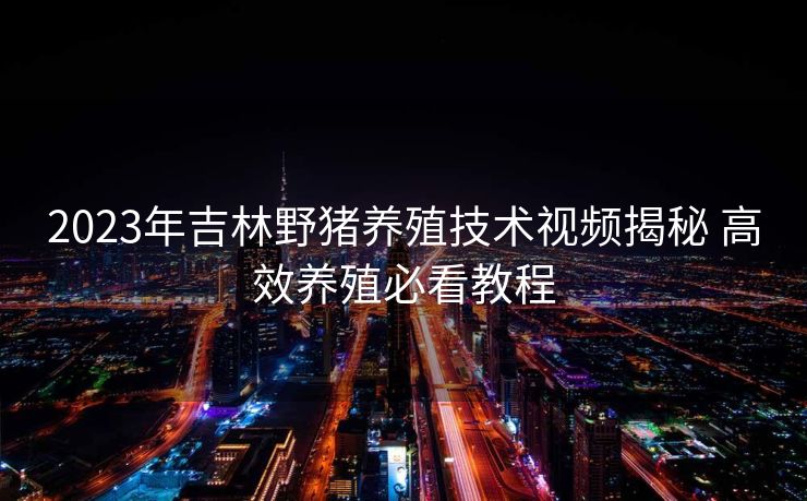 2023年吉林野猪养殖技术视频揭秘 高效养殖必看教程
