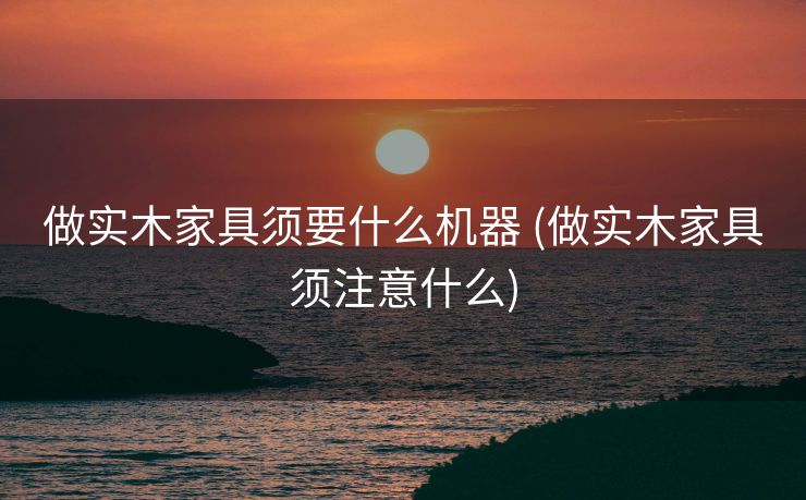 做实木家具须要什么机器 (做实木家具须注意什么)