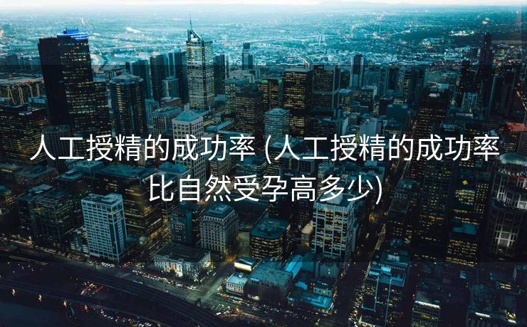 人工授精的成功率 (人工授精的成功率比自然受孕高多少)