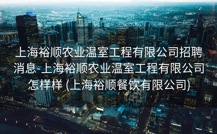 上海裕顺农业温室工程有限公司招聘消息-上海裕顺农业温室工程有限公司怎样样 (上海裕顺餐饮有限公司)