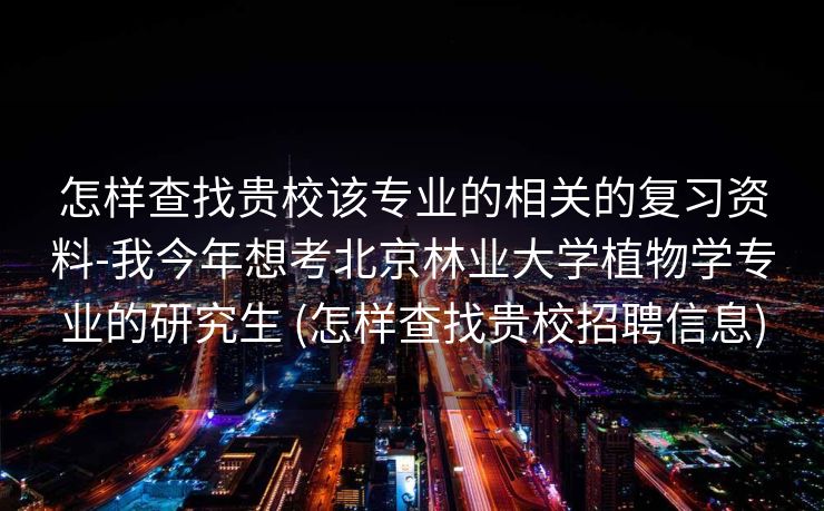 怎样查找贵校该专业的相关的复习资料-我今年想考北京林业大学植物学专业的研究生 (怎样查找贵校招聘信息)