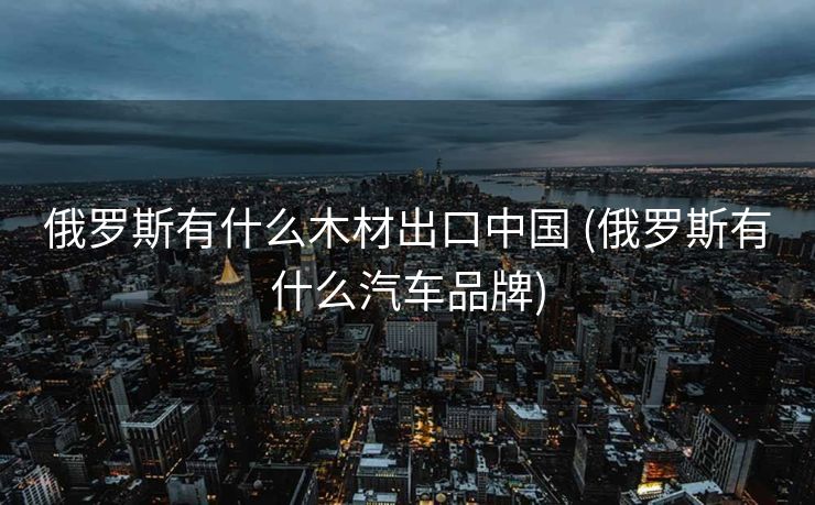 俄罗斯有什么木材出口中国 (俄罗斯有什么汽车品牌)