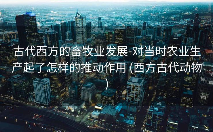 古代西方的畜牧业发展-对当时农业生产起了怎样的推动作用 (西方古代动物)