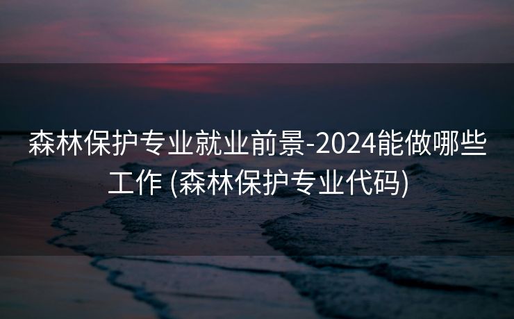 森林保护专业就业前景-2024能做哪些工作 (森林保护专业代码)