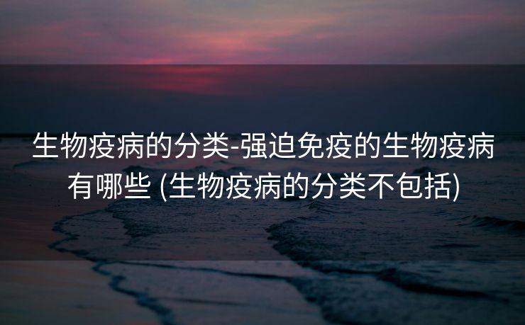 生物疫病的分类-强迫免疫的生物疫病有哪些 (生物疫病的分类不包括)