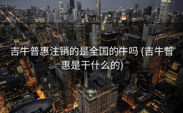 吉牛普惠注销的是全国的牛吗 (吉牛普惠是干什么的)