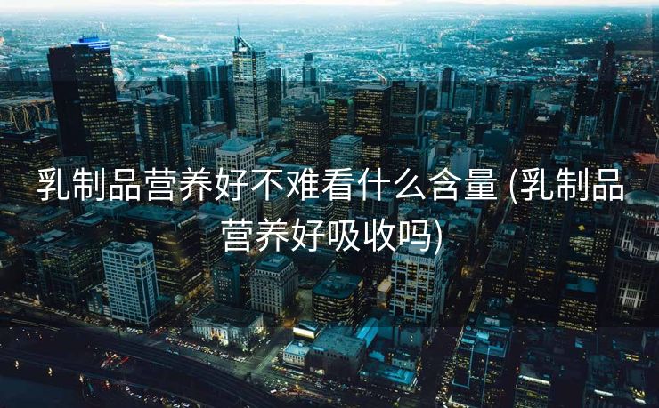 乳制品营养好不难看什么含量 (乳制品营养好吸收吗)