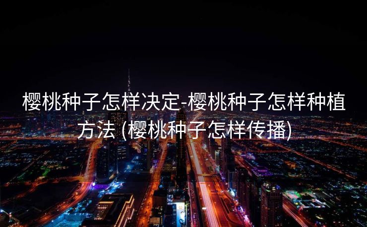 樱桃种子怎样决定-樱桃种子怎样种植方法 (樱桃种子怎样传播)