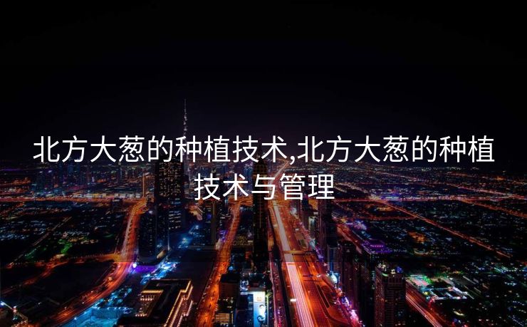 北方大葱的种植技术,北方大葱的种植技术与管理