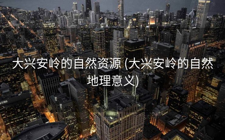 大兴安岭的自然资源 (大兴安岭的自然地理意义)