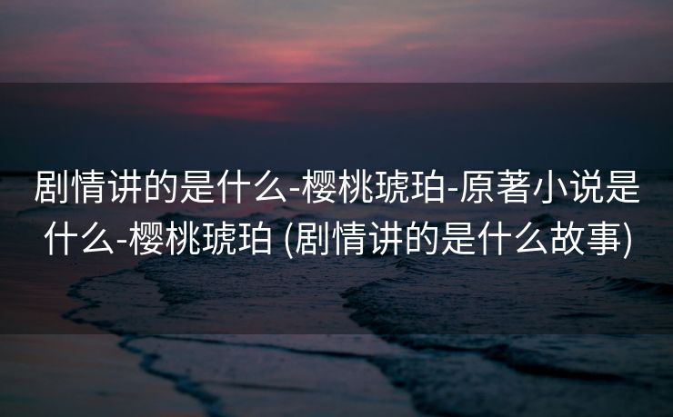 剧情讲的是什么-樱桃琥珀-原著小说是什么-樱桃琥珀 (剧情讲的是什么故事)
