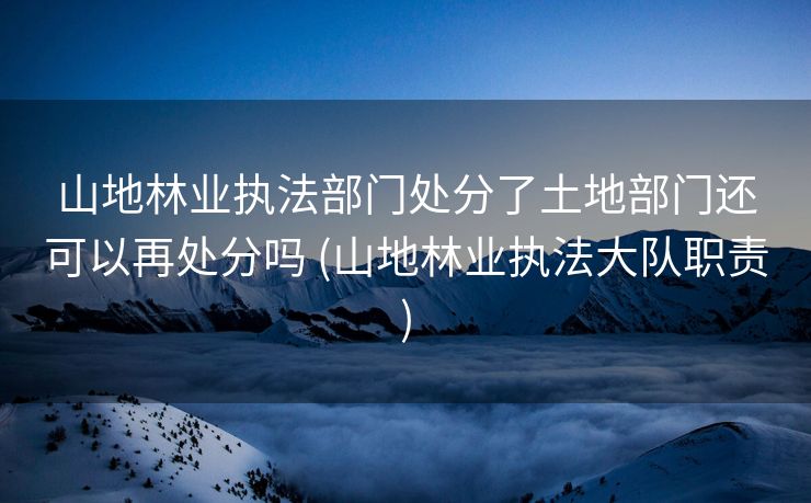 山地林业执法部门处分了土地部门还可以再处分吗 (山地林业执法大队职责)