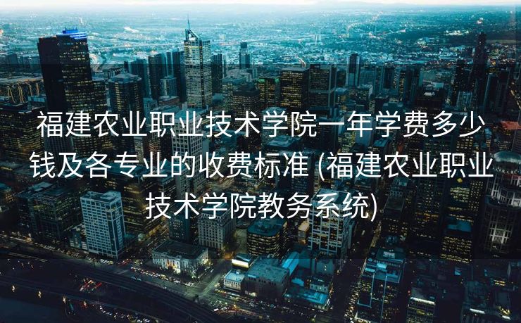 福建农业职业技术学院一年学费多少钱及各专业的收费标准 (福建农业职业技术学院教务系统)