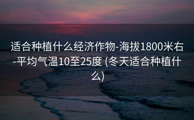 适合种植什么经济作物-海拔1800米右-平均气温10至25度 (冬天适合种植什么)